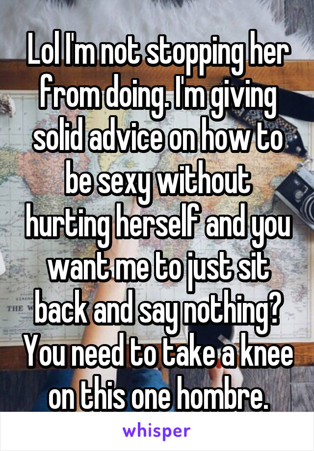 Lol I'm not stopping her from doing. I'm giving solid advice on how to be sexy without hurting herself and you want me to just sit back and say nothing? You need to take a knee on this one hombre.