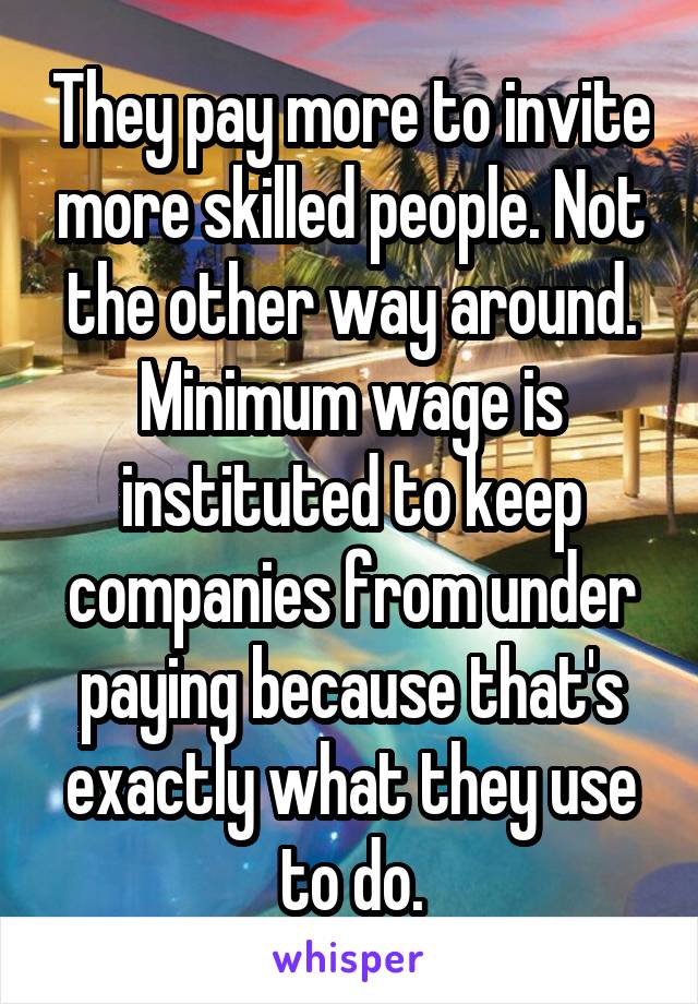 They pay more to invite more skilled people. Not the other way around. Minimum wage is instituted to keep companies from under paying because that's exactly what they use to do.