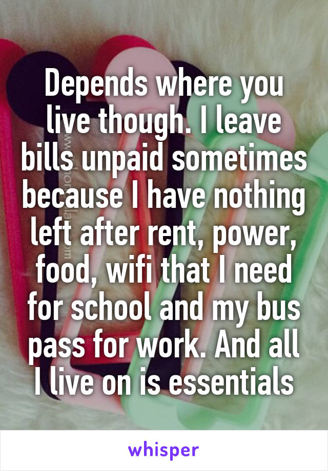 Depends where you live though. I leave bills unpaid sometimes because I have nothing left after rent, power, food, wifi that I need for school and my bus pass for work. And all I live on is essentials