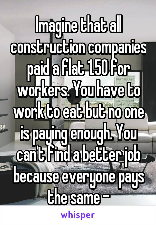 Imagine that all construction companies paid a flat 1.50 for workers. You have to work to eat but no one is paying enough. You can't find a better job because everyone pays the same -