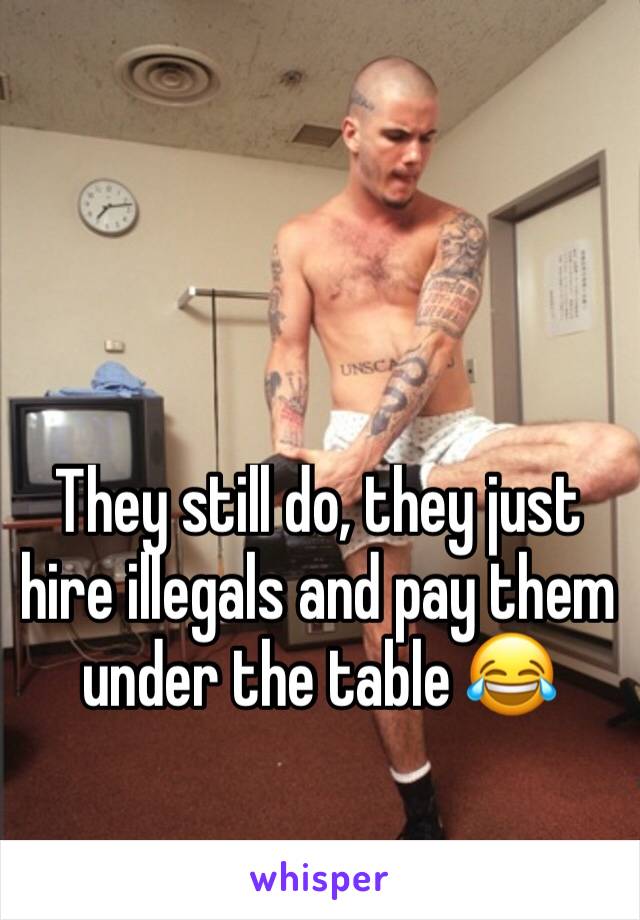 They still do, they just hire illegals and pay them under the table 😂 