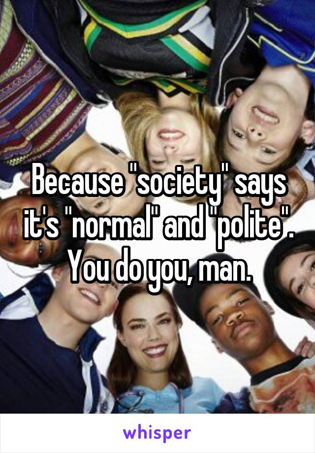 Because "society" says it's "normal" and "polite". You do you, man.