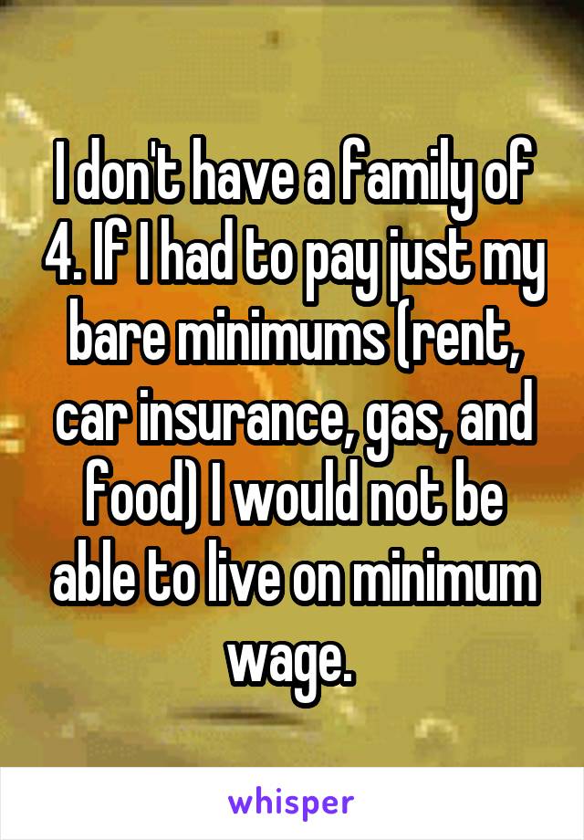 I don't have a family of 4. If I had to pay just my bare minimums (rent, car insurance, gas, and food) I would not be able to live on minimum wage. 