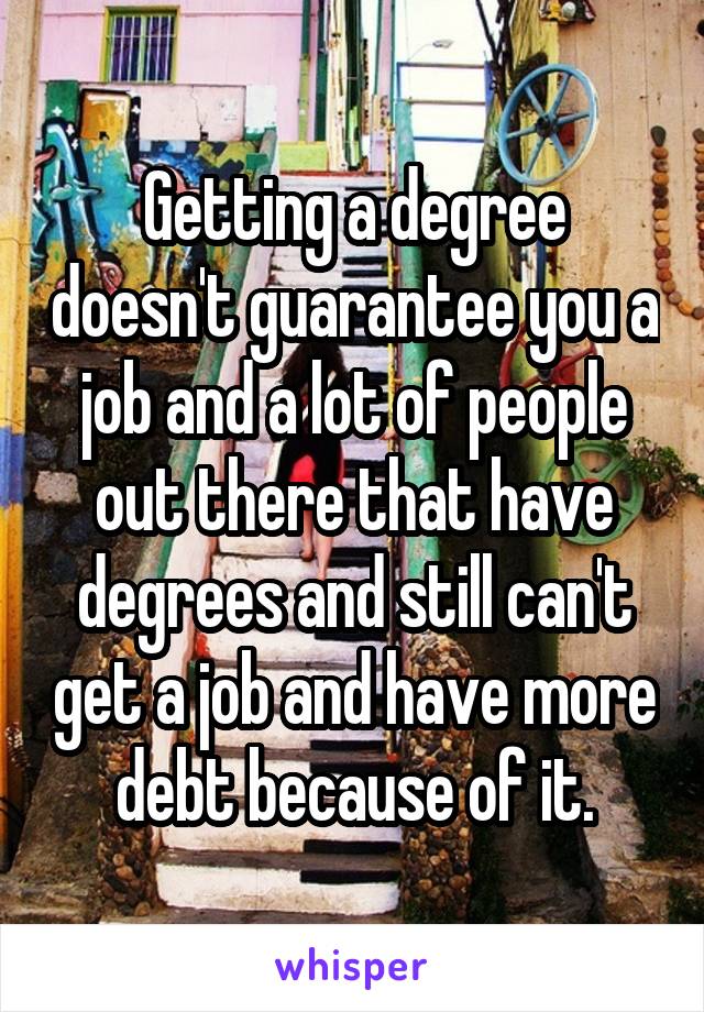 Getting a degree doesn't guarantee you a job and a lot of people out there that have degrees and still can't get a job and have more debt because of it.