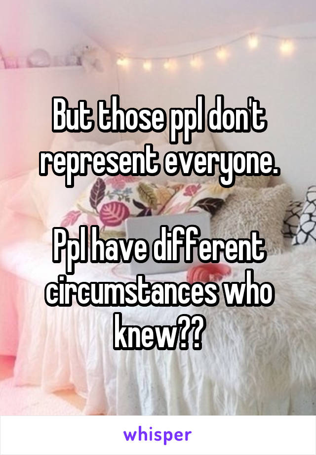 But those ppl don't represent everyone.

Ppl have different circumstances who knew??