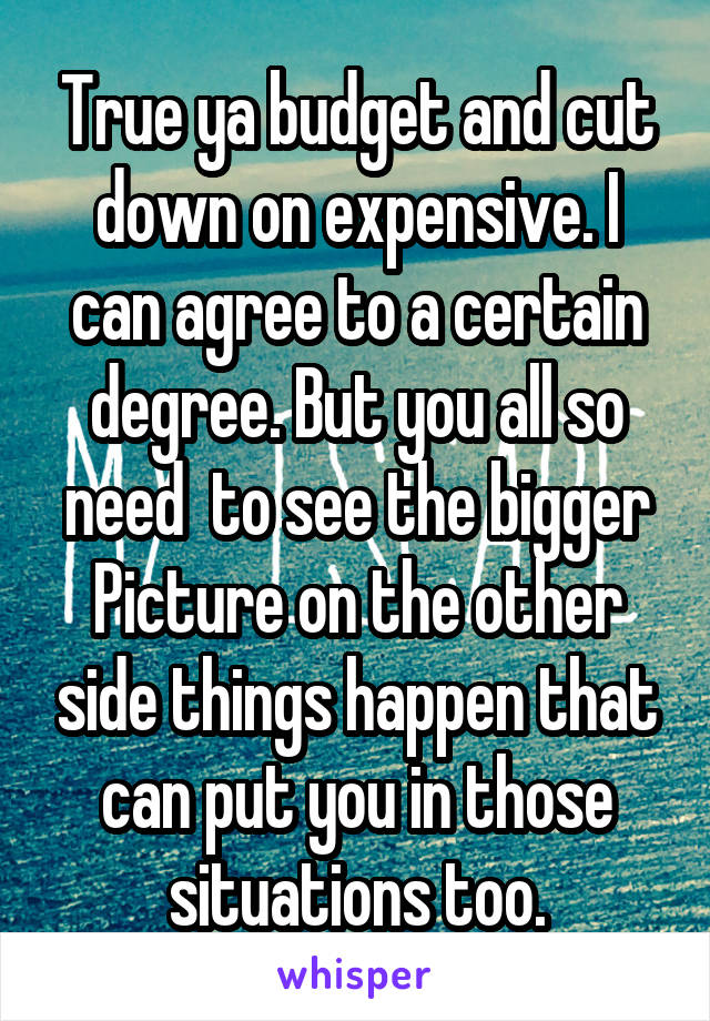 True ya budget and cut down on expensive. I can agree to a certain degree. But you all so need  to see the bigger Picture on the other side things happen that can put you in those situations too.