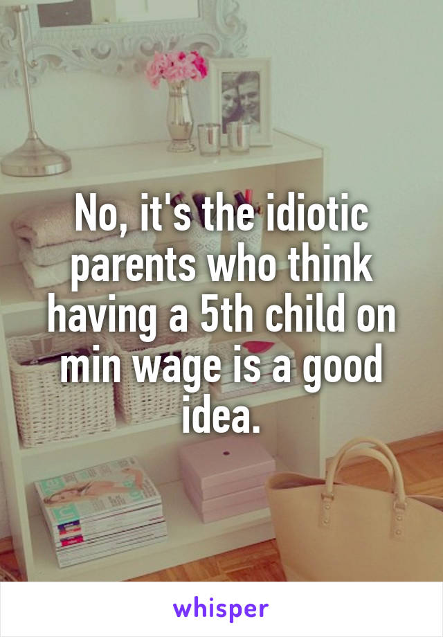 No, it's the idiotic parents who think having a 5th child on min wage is a good idea.