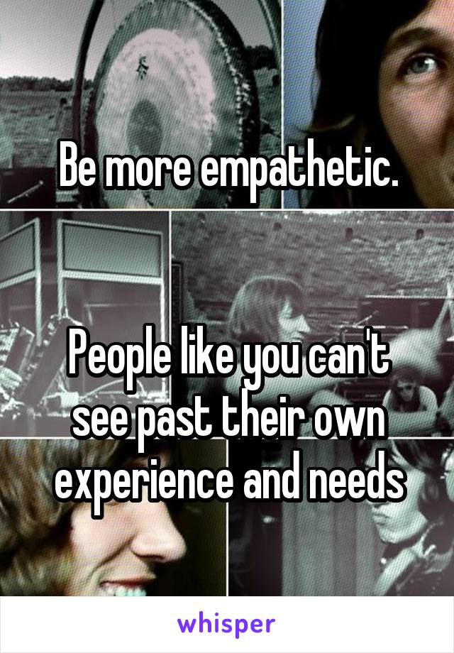 Be more empathetic.


People like you can't see past their own experience and needs