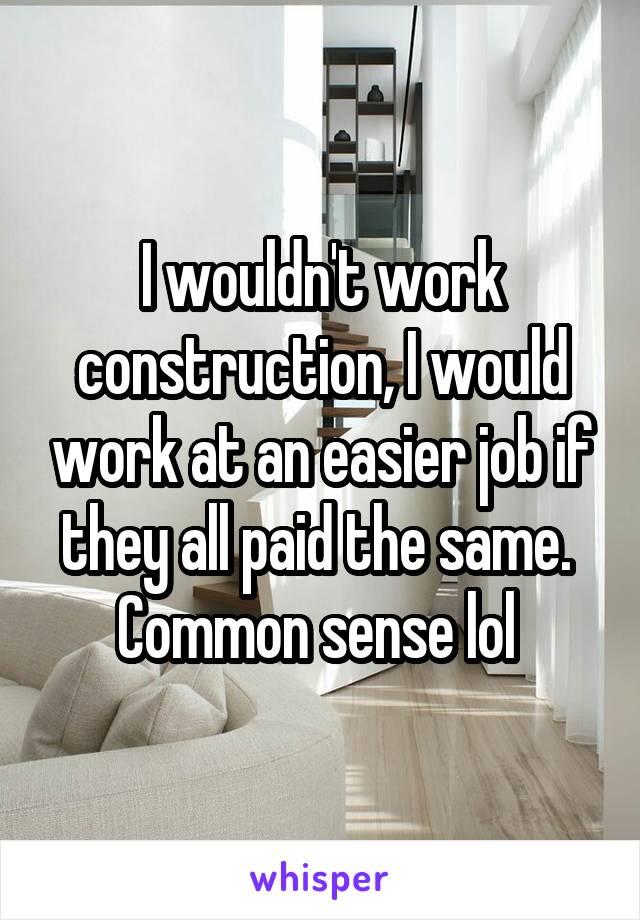 I wouldn't work construction, I would work at an easier job if they all paid the same. 
Common sense lol 
