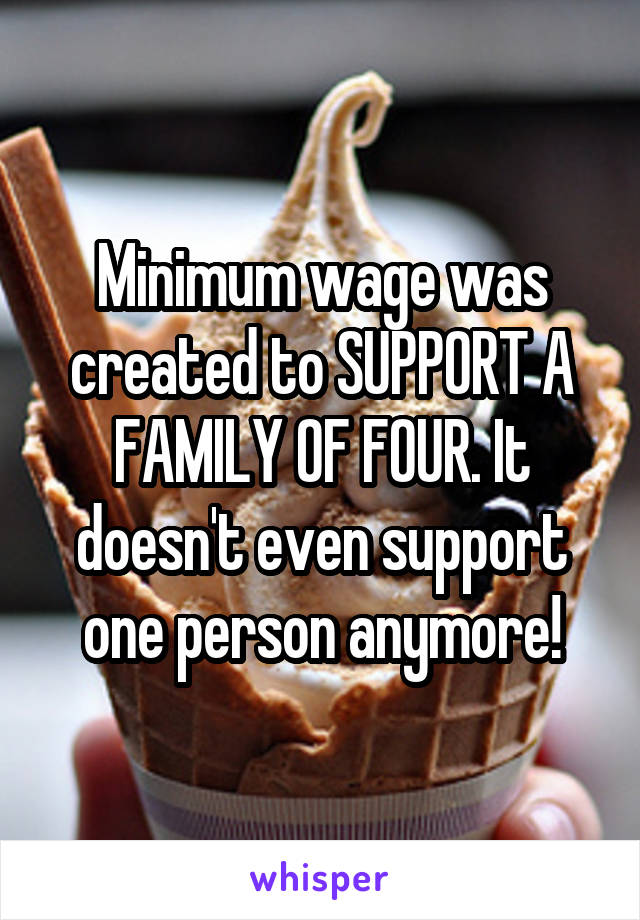 Minimum wage was created to SUPPORT A FAMILY OF FOUR. It doesn't even support one person anymore!