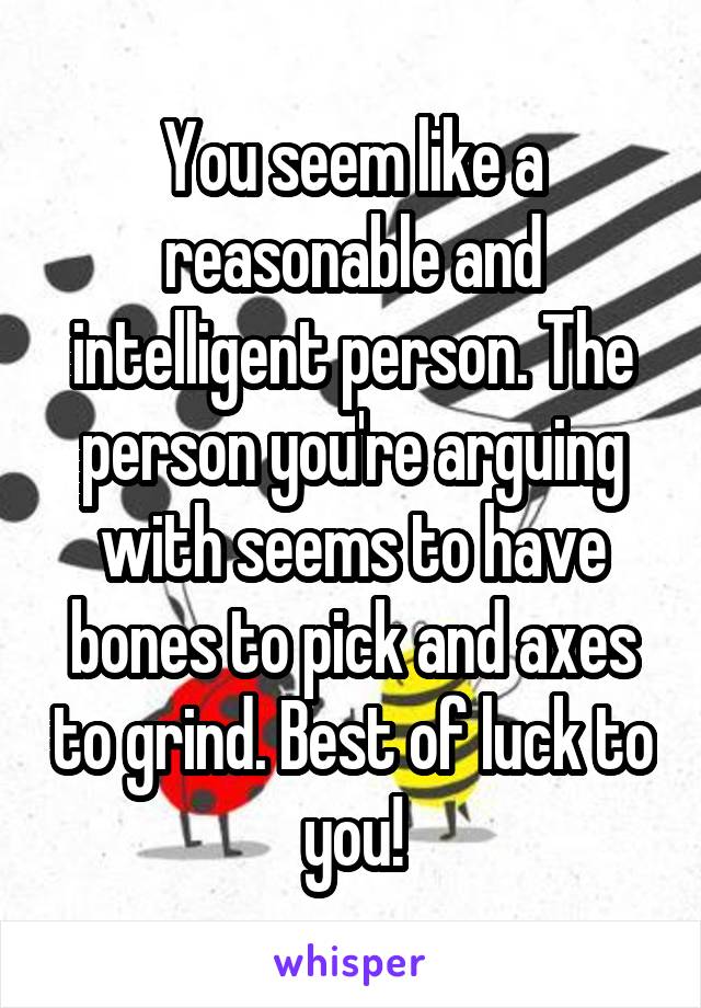 You seem like a reasonable and intelligent person. The person you're arguing with seems to have bones to pick and axes to grind. Best of luck to you!
