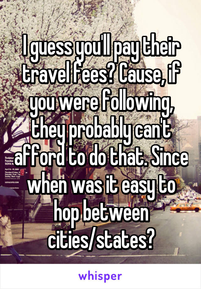 I guess you'll pay their travel fees? Cause, if you were following, they probably can't afford to do that. Since when was it easy to hop between cities/states?