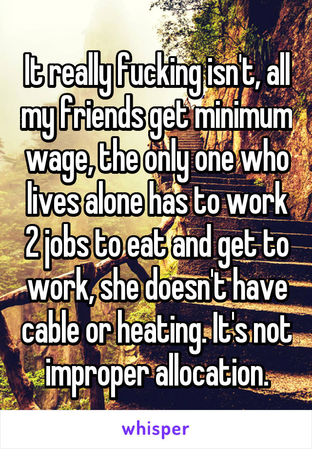 It really fucking isn't, all my friends get minimum wage, the only one who lives alone has to work 2 jobs to eat and get to work, she doesn't have cable or heating. It's not improper allocation.