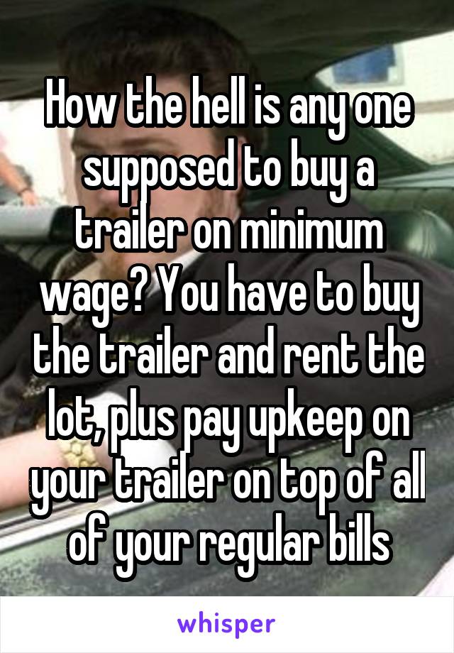 How the hell is any one supposed to buy a trailer on minimum wage? You have to buy the trailer and rent the lot, plus pay upkeep on your trailer on top of all of your regular bills