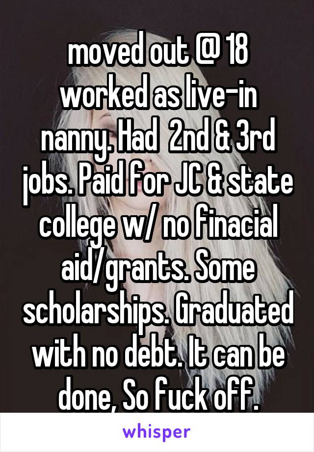 moved out @ 18 worked as live-in nanny. Had  2nd & 3rd jobs. Paid for JC & state college w/ no finacial aid/grants. Some scholarships. Graduated with no debt. It can be done, So fuck off.