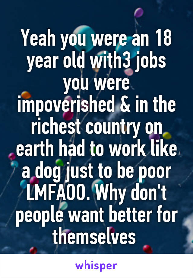 Yeah you were an 18 year old with3 jobs you were impoverished & in the richest country on earth had to work like a dog just to be poor LMFAOO. Why don't people want better for themselves 