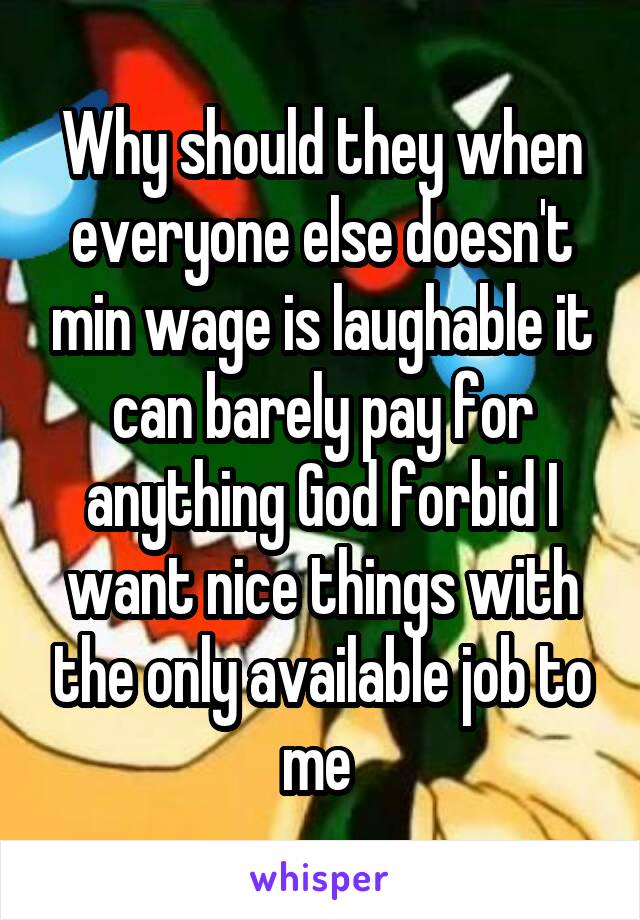 Why should they when everyone else doesn't min wage is laughable it can barely pay for anything God forbid I want nice things with the only available job to me 