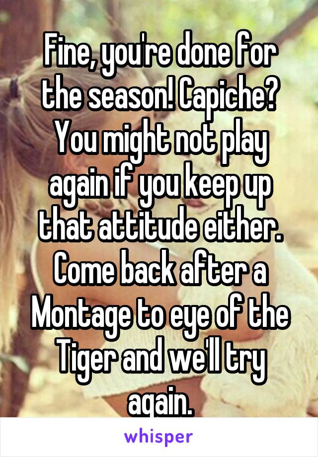 Fine, you're done for the season! Capiche? You might not play again if you keep up that attitude either. Come back after a Montage to eye of the Tiger and we'll try again.