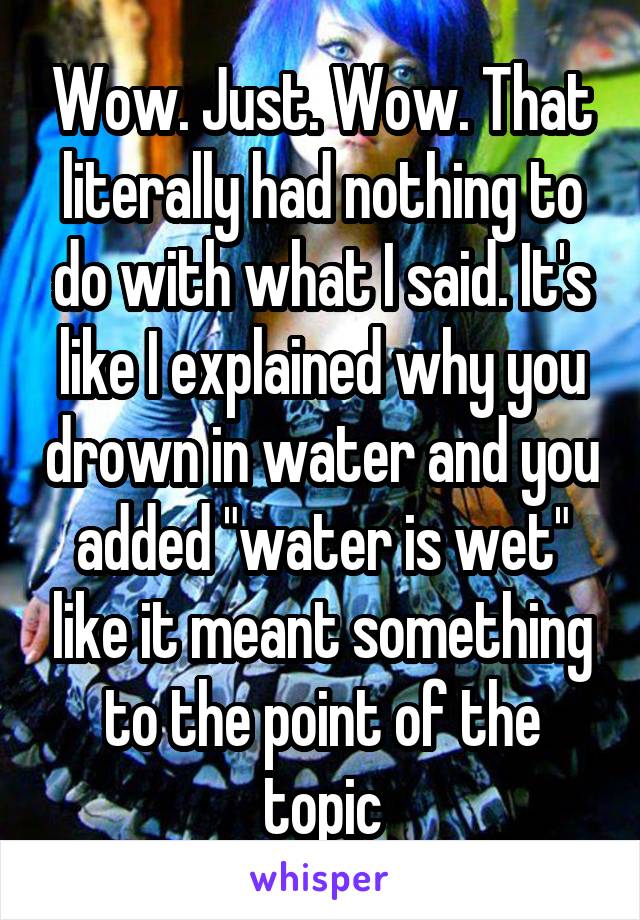 Wow. Just. Wow. That literally had nothing to do with what I said. It's like I explained why you drown in water and you added "water is wet" like it meant something to the point of the topic