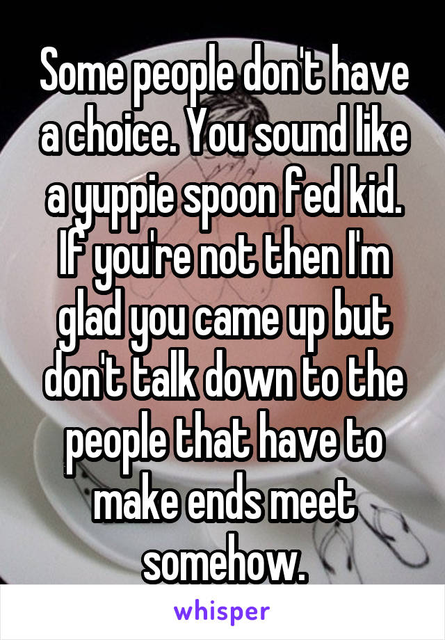 Some people don't have a choice. You sound like a yuppie spoon fed kid. If you're not then I'm glad you came up but don't talk down to the people that have to make ends meet somehow.