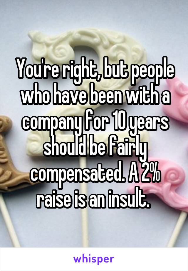 You're right, but people who have been with a company for 10 years should be fairly compensated. A 2% raise is an insult. 