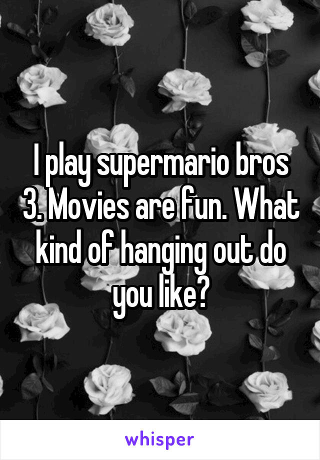 I play supermario bros 3. Movies are fun. What kind of hanging out do you like?