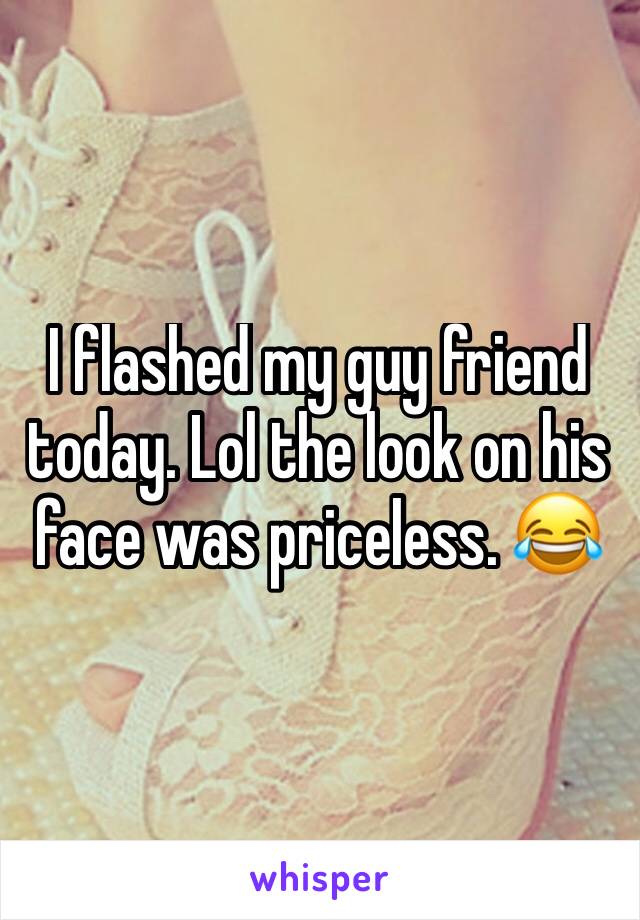 I flashed my guy friend today. Lol the look on his face was priceless. 😂