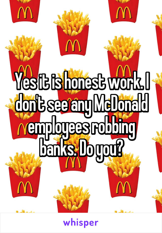 Yes it is honest work. I don't see any McDonald employees robbing banks. Do you?