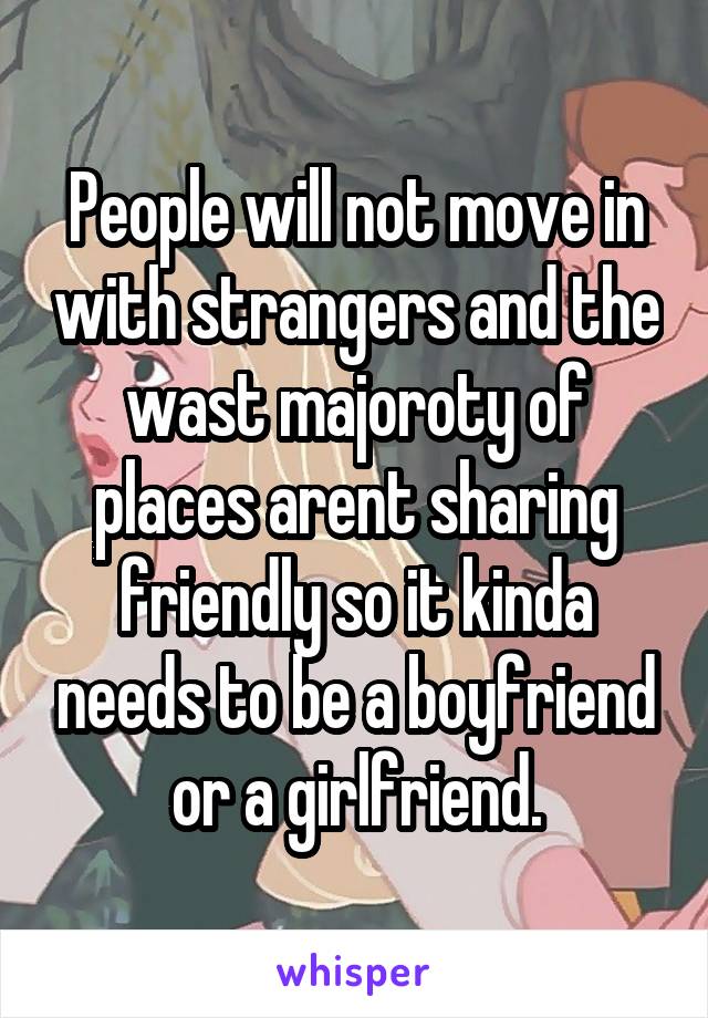 People will not move in with strangers and the wast majoroty of places arent sharing friendly so it kinda needs to be a boyfriend or a girlfriend.