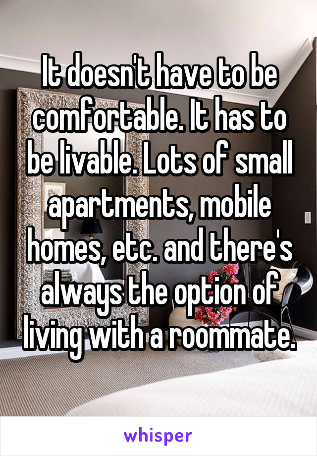 It doesn't have to be comfortable. It has to be livable. Lots of small apartments, mobile homes, etc. and there's always the option of living with a roommate. 