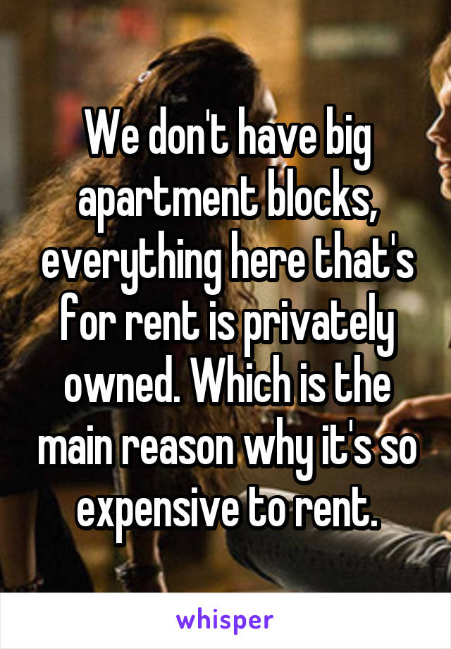 We don't have big apartment blocks, everything here that's for rent is privately owned. Which is the main reason why it's so expensive to rent.