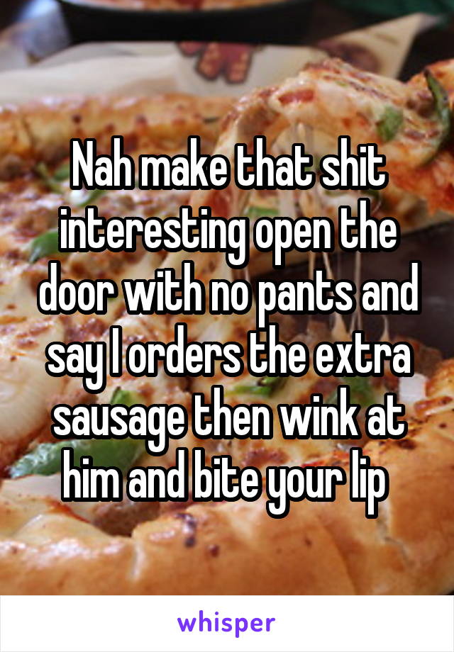 Nah make that shit interesting open the door with no pants and say I orders the extra sausage then wink at him and bite your lip 