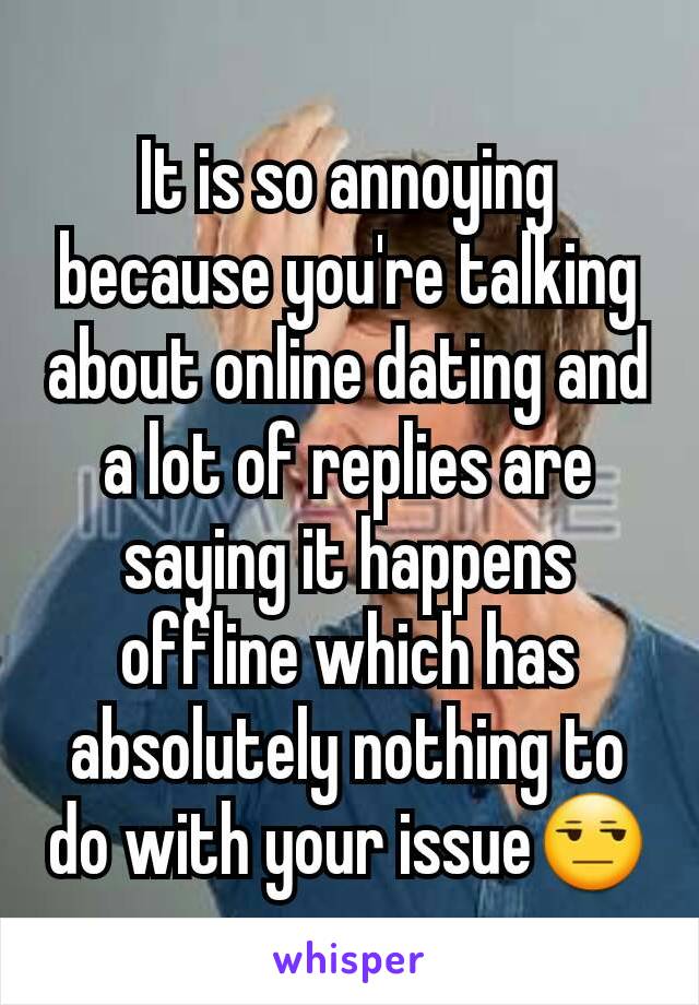 It is so annoying because you're talking about online dating and a lot of replies are saying it happens offline which has absolutely nothing to do with your issue😒