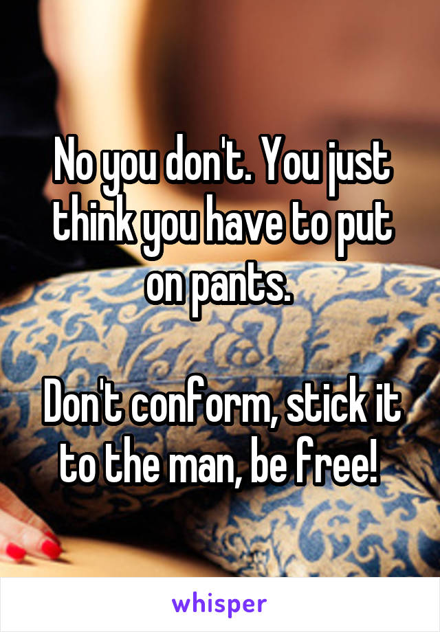 No you don't. You just think you have to put on pants. 

Don't conform, stick it to the man, be free! 