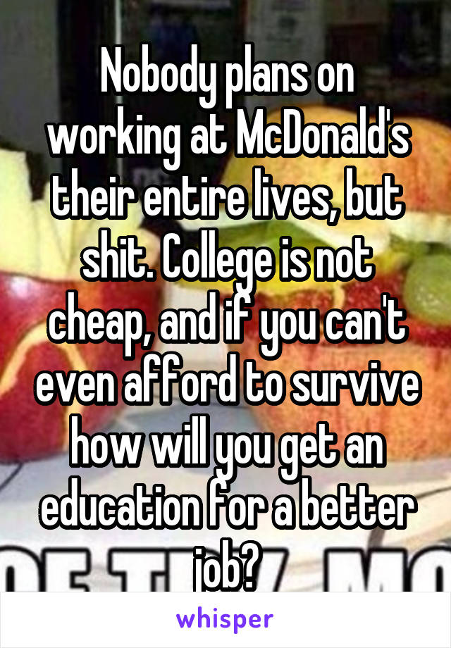 Nobody plans on working at McDonald's their entire lives, but shit. College is not cheap, and if you can't even afford to survive how will you get an education for a better job?