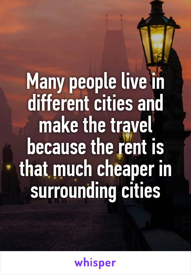 Many people live in different cities and make the travel because the rent is that much cheaper in surrounding cities