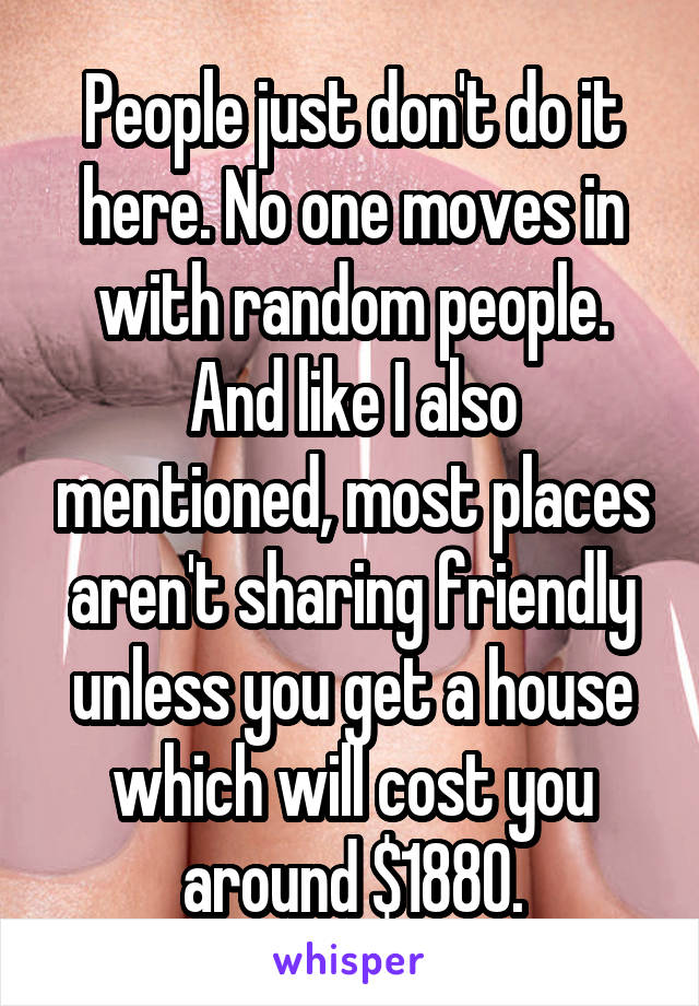 People just don't do it here. No one moves in with random people. And like I also mentioned, most places aren't sharing friendly unless you get a house which will cost you around $1880.