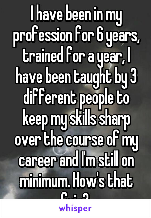 I have been in my profession for 6 years, trained for a year, I have been taught by 3 different people to keep my skills sharp over the course of my career and I'm still on minimum. How's that fair? 