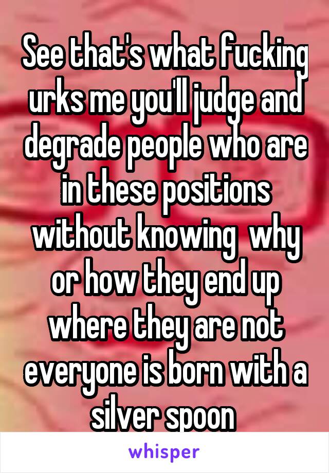 See that's what fucking urks me you'll judge and degrade people who are in these positions without knowing  why or how they end up where they are not everyone is born with a silver spoon 