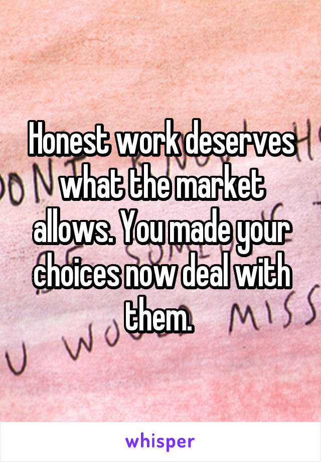 Honest work deserves what the market allows. You made your choices now deal with them. 