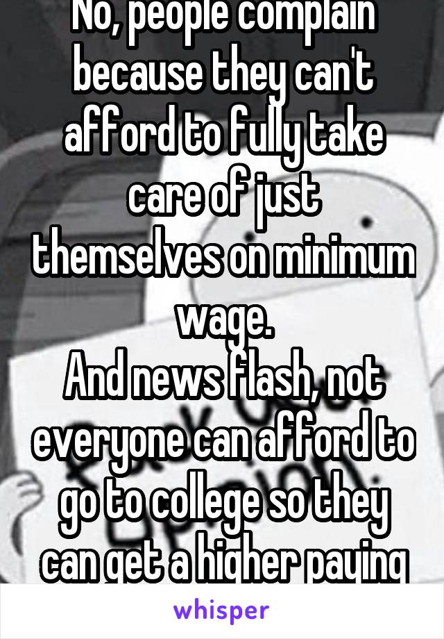 No, people complain because they can't afford to fully take care of just themselves on minimum wage.
And news flash, not everyone can afford to go to college so they can get a higher paying job