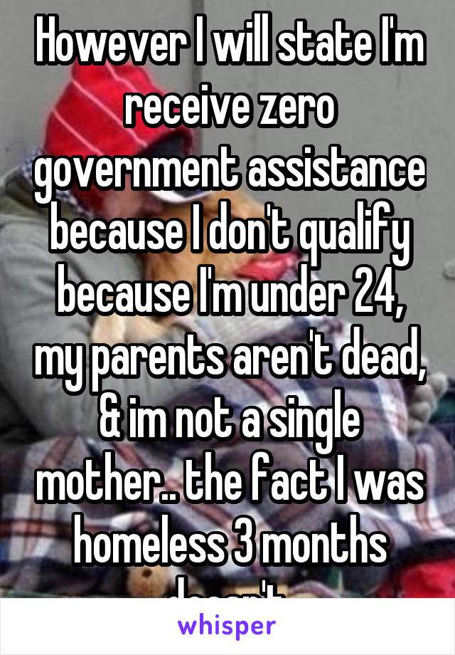 However I will state I'm receive zero government assistance because I don't qualify because I'm under 24, my parents aren't dead, & im not a single mother.. the fact I was homeless 3 months doesn't 