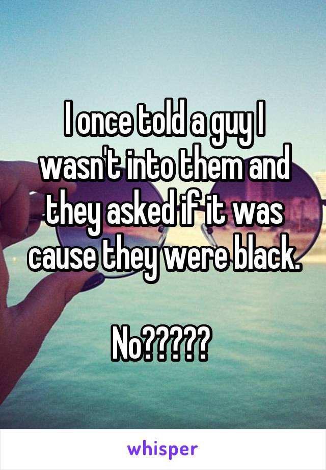 I once told a guy I wasn't into them and they asked if it was cause they were black.

No????? 