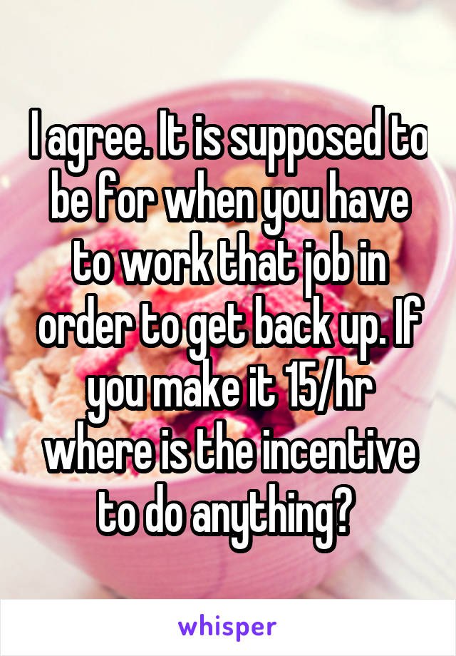 I agree. It is supposed to be for when you have to work that job in order to get back up. If you make it 15/hr where is the incentive to do anything? 