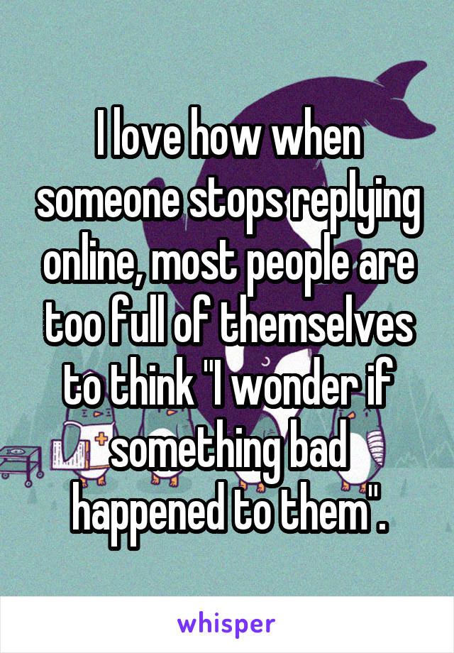 I love how when someone stops replying online, most people are too full of themselves to think "I wonder if something bad happened to them".