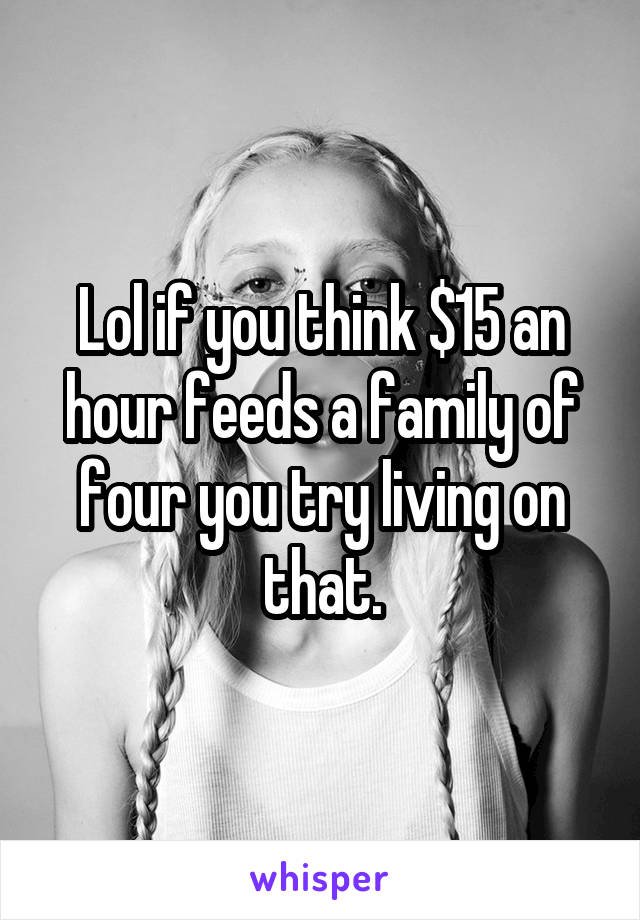 Lol if you think $15 an hour feeds a family of four you try living on that.