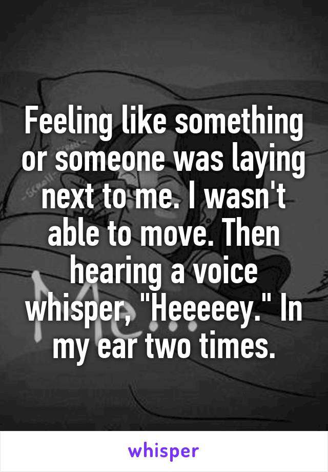 Feeling like something or someone was laying next to me. I wasn't able to move. Then hearing a voice whisper, "Heeeeey." In my ear two times.