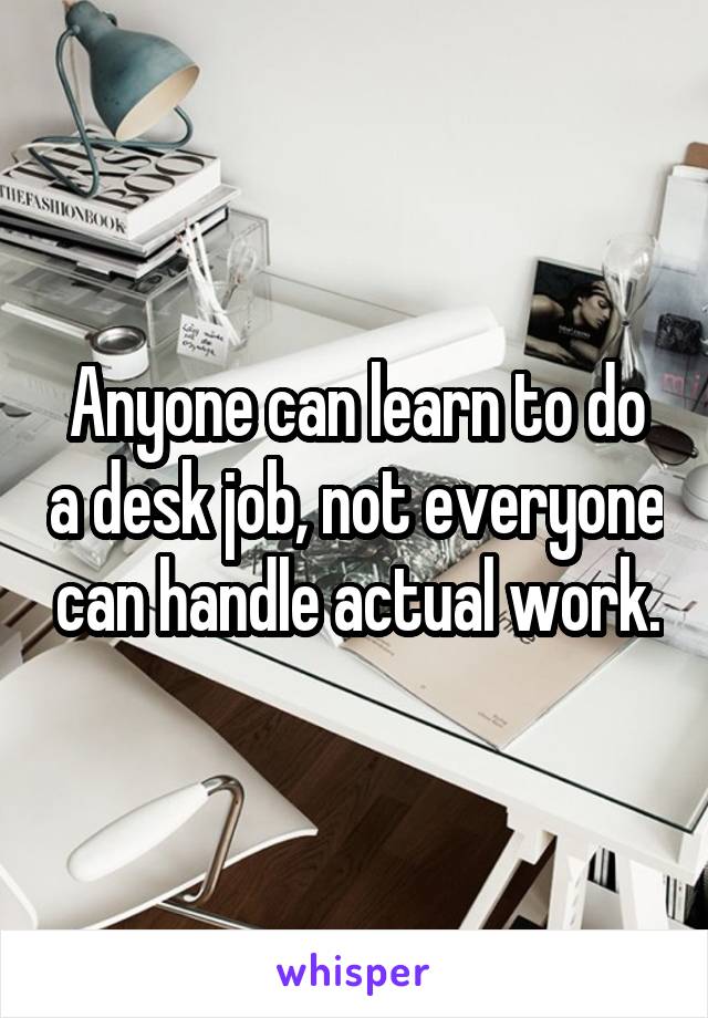 Anyone can learn to do a desk job, not everyone can handle actual work.