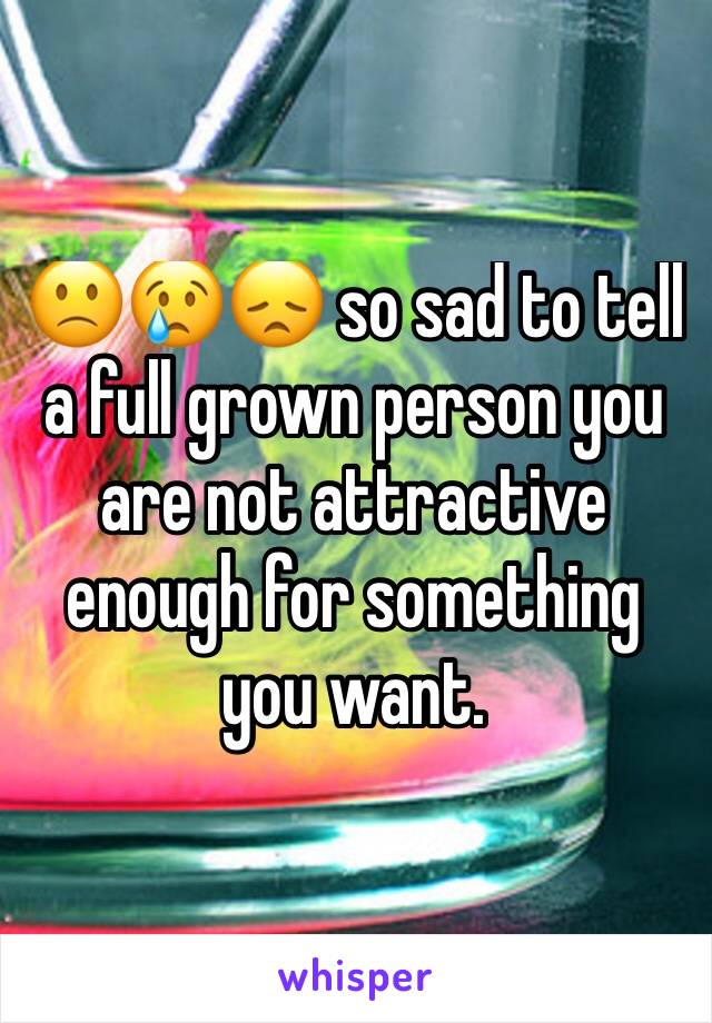 🙁😢😞 so sad to tell a full grown person you are not attractive enough for something you want.