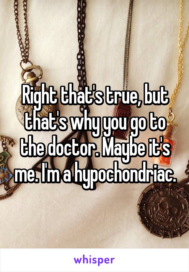 Right that's true, but that's why you go to the doctor. Maybe it's me. I'm a hypochondriac.